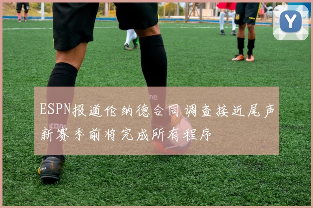 ESPN报道伦纳德合同调查接近尾声新赛季前将完成所有程序