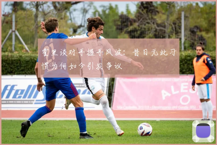 霍里谈对手握手风波：昔日无此习惯为何如今引发争议