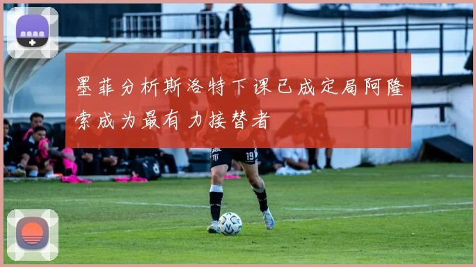 墨菲分析斯洛特下课已成定局阿隆索成为最有力接替者