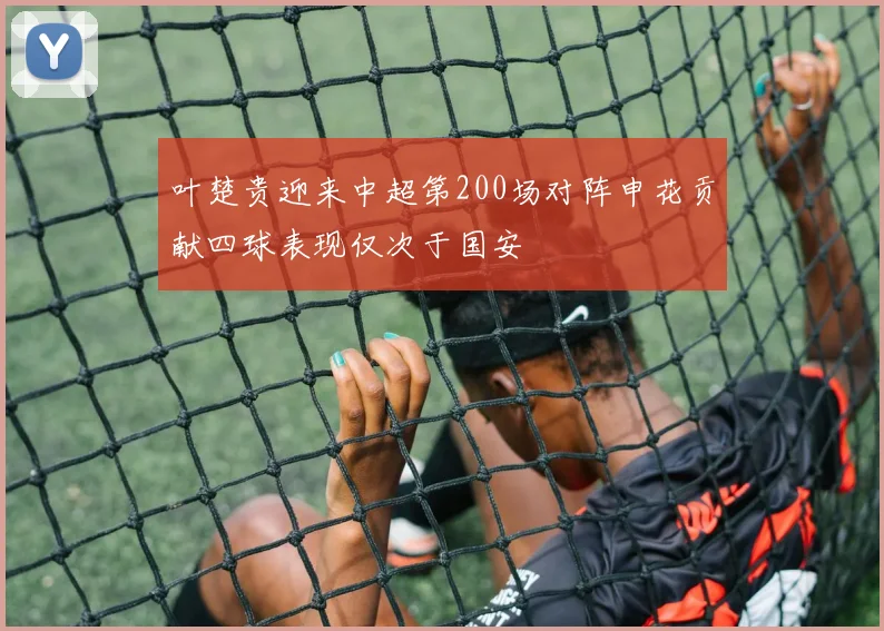 叶楚贵迎来中超第200场对阵申花贡献四球表现仅次于国安