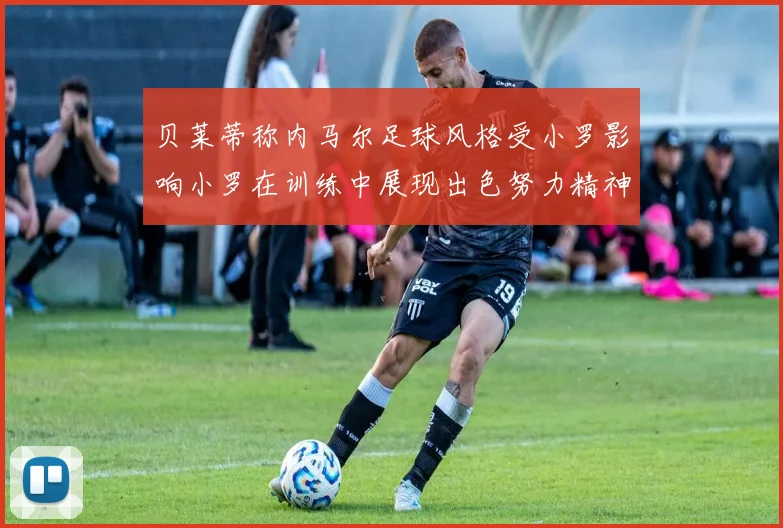 贝莱蒂称内马尔足球风格受小罗影响小罗在训练中展现出色努力精神