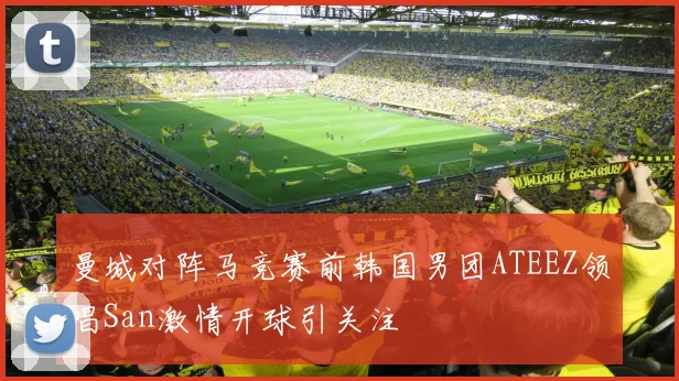 曼城对阵马竞赛前韩国男团ATEEZ领唱San激情开球引关注