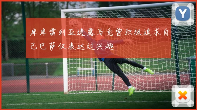 库库雷利亚透露马竞曾积极追求自己巴萨仅表达过兴趣