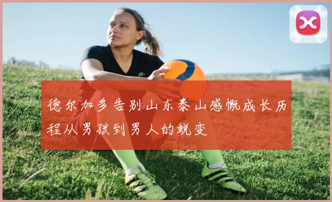 德尔加多告别山东泰山感慨成长历程从男孩到男人的蜕变