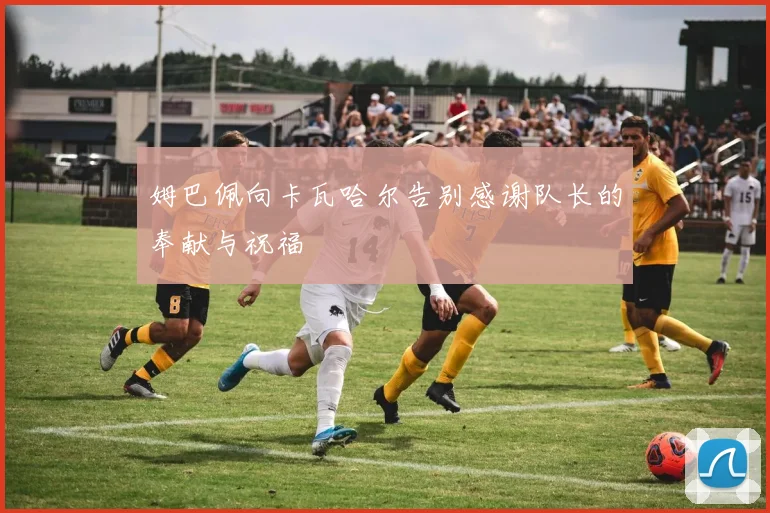 姆巴佩向卡瓦哈尔告别感谢队长的奉献与祝福