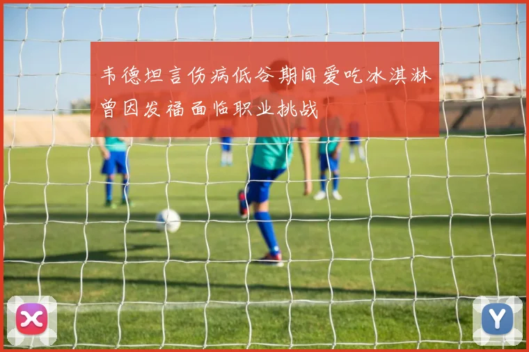 韦德坦言伤病低谷期间爱吃冰淇淋曾因发福面临职业挑战