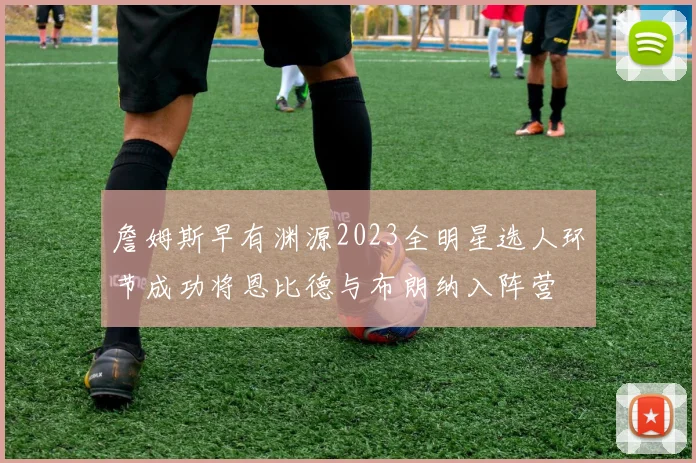 詹姆斯早有渊源2023全明星选人环节成功将恩比德与布朗纳入阵营