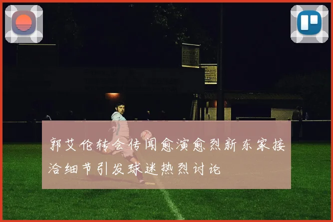 郭艾伦转会传闻愈演愈烈新东家接洽细节引发球迷热烈讨论