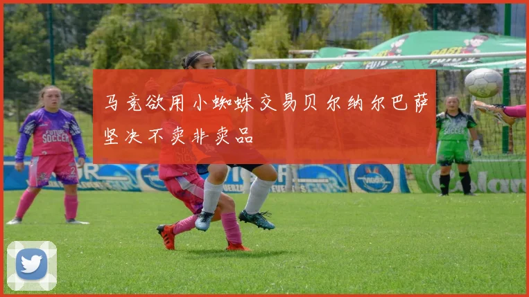马竞欲用小蜘蛛交易贝尔纳尔巴萨坚决不卖非卖品