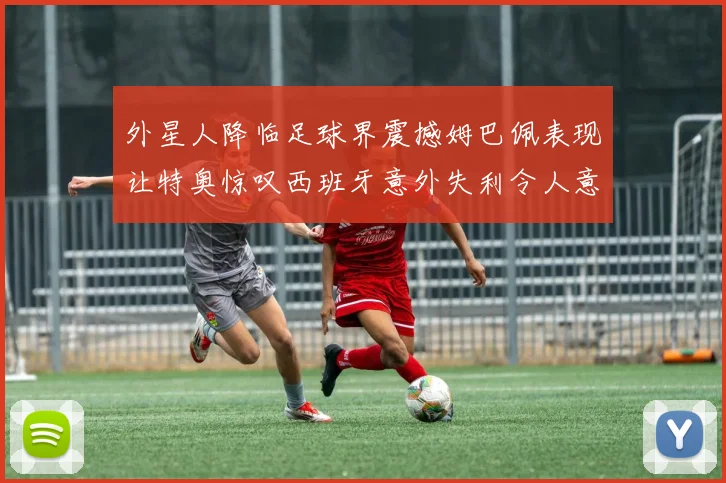 外星人降临足球界震撼姆巴佩表现让特奥惊叹西班牙意外失利令人意外