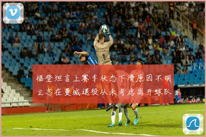 福登坦言上赛季状态下滑原因不明立志在曼城退役从未考虑离开球队
