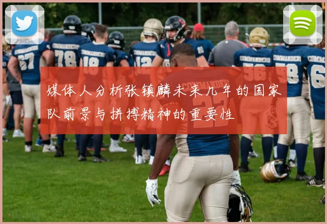 媒体人分析张镇麟未来几年的国家队前景与拼搏精神的重要性