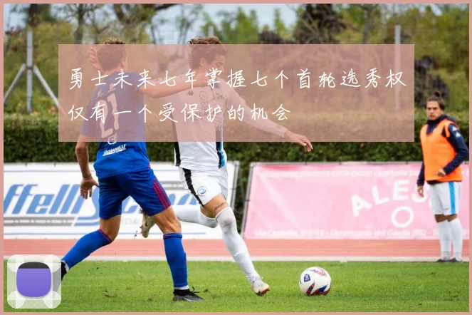 勇士未来七年掌握七个首轮选秀权仅有一个受保护的机会
