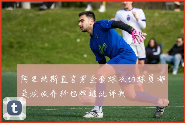 阿里纳斯直言穿全套球衣的球员都是垃圾乔科也难逃此评判