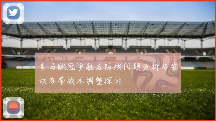 皇马欧冠惨胜后防线问题分析与安切洛蒂战术调整探讨