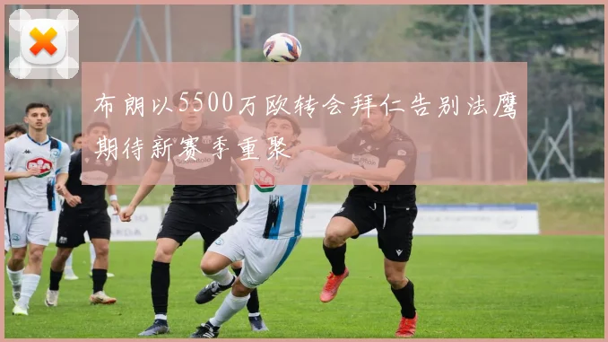 布朗以5500万欧转会拜仁告别法鹰期待新赛季重聚
