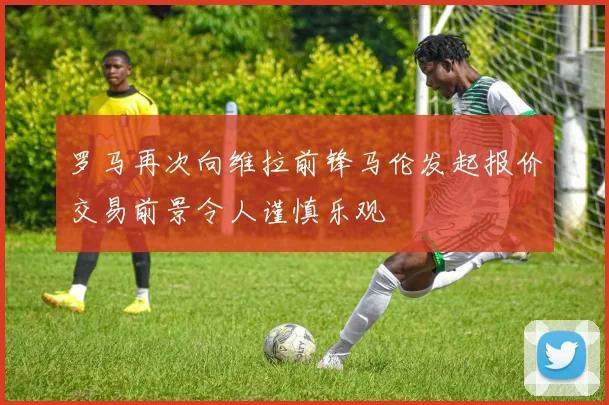 罗马再次向维拉前锋马伦发起报价交易前景令人谨慎乐观