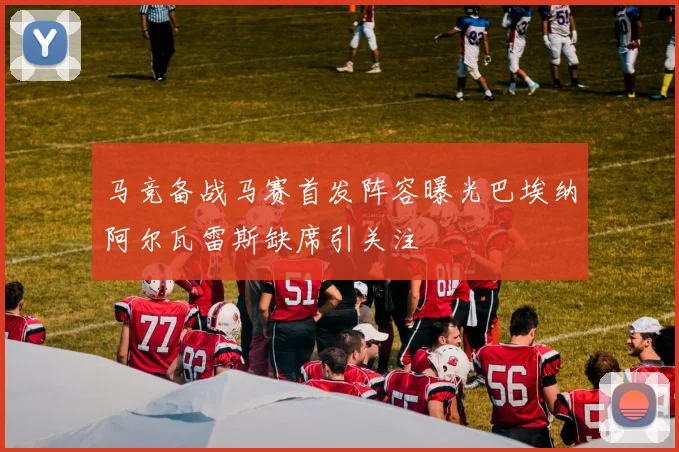 马竞备战马赛首发阵容曝光巴埃纳阿尔瓦雷斯缺席引关注