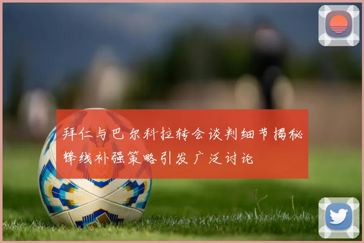拜仁与巴尔科拉转会谈判细节揭秘锋线补强策略引发广泛讨论