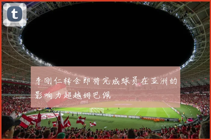 李刚仁转会即将完成球员在亚洲的影响力超越姆巴佩